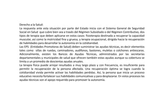 Derecho a la Salud:
La respuesta ante esta situación por parte del Estado inicia con el Sistema General de Seguridad
Social en Salud que cubre bien sea a través del Régimen Subsidiado o del Régimen Contributivo, dos
tipos de terapia que deben aplicarse en estos casos: fisioterapia destinada a recuperar la capacidad
muscular, así como la motricidad fina y gruesa, y terapia ocupacional, dirigida hacia la recuperación
de habilidades para desarrollar la autonomía en la cotidianidad.
Las EPS (Entidades Promotoras de Salud) deben suministrar las ayudas técnicas, es decir elementos
tales como sillas de ruedas, caminadores, audífonos, bastones, muletas o colchones antiescaras.
Adicionalmente, existen los Bancos de Ayudas Técnicas, administrados por las secretarías
departamentales y municipales de salud que ofrecen también estas ayudas aunque su cobertura se
limita a un promedio de doscientas ayudas anuales.
La terapia física puede arrojar resultados a muy largo plazo y con frecuencia, es insuficiente para
permitir la recuperación de la persona afectada. Una recuperación óptima se logra cuando la
cotidianidad vivida permite activar las habilidades perdidas. Así, la persona que inicia un proceso
educativo necesita fortalecer sus habilidades comunicativas y para desplazarse. En estos procesos las
ayudas técnicas son el apoyo requerido para promover la autonomía.
 