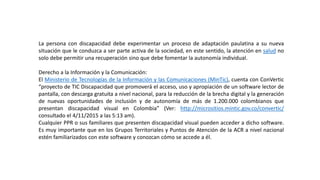 La persona con discapacidad debe experimentar un proceso de adaptación paulatina a su nueva
situación que le conduzca a ser parte activa de la sociedad, en este sentido, la atención en salud no
solo debe permitir una recuperación sino que debe fomentar la autonomía individual.
Derecho a la Información y la Comunicación:
El Ministerio de Tecnologías de la Información y las Comunicaciones (MinTic), cuenta con ConVertic
“proyecto de TIC Discapacidad que promoverá el acceso, uso y apropiación de un software lector de
pantalla, con descarga gratuita a nivel nacional, para la reducción de la brecha digital y la generación
de nuevas oportunidades de inclusión y de autonomía de más de 1.200.000 colombianos que
presentan discapacidad visual en Colombia” (Ver: http://micrositios.mintic.gov.co/convertic/
consultado el 4/11/2015 a las 5:13 am).
Cualquier PPR o sus familiares que presenten discapacidad visual pueden acceder a dicho software.
Es muy importante que en los Grupos Territoriales y Puntos de Atención de la ACR a nivel nacional
estén familiarizados con este software y conozcan cómo se accede a él.
 