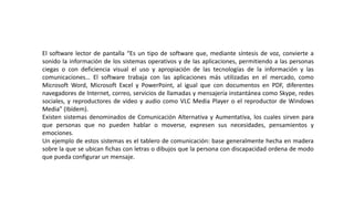 El software lector de pantalla “Es un tipo de software que, mediante síntesis de voz, convierte a
sonido la información de los sistemas operativos y de las aplicaciones, permitiendo a las personas
ciegas o con deficiencia visual el uso y apropiación de las tecnologías de la información y las
comunicaciones… El software trabaja con las aplicaciones más utilizadas en el mercado, como
Microsoft Word, Microsoft Excel y PowerPoint, al igual que con documentos en PDF, diferentes
navegadores de Internet, correo, servicios de llamadas y mensajería instantánea como Skype, redes
sociales, y reproductores de video y audio como VLC Media Player o el reproductor de Windows
Media” (Ibídem).
Existen sistemas denominados de Comunicación Alternativa y Aumentativa, los cuales sirven para
que personas que no pueden hablar o moverse, expresen sus necesidades, pensamientos y
emociones.
Un ejemplo de estos sistemas es el tablero de comunicación: base generalmente hecha en madera
sobre la que se ubican fichas con letras o dibujos que la persona con discapacidad ordena de modo
que pueda configurar un mensaje.
 