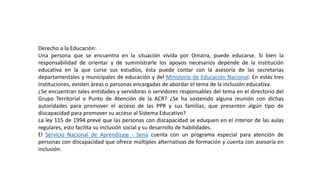 Derecho a la Educación:
Una persona que se encuentra en la situación vivida por Omaira, puede educarse. Si bien la
responsabilidad de orientar y de suministrarle los apoyos necesarios depende de la institución
educativa en la que curse sus estudios, ésta puede contar con la asesoría de las secretarías
departamentales y municipales de educación y del Ministerio de Educación Nacional. En estas tres
instituciones, existen áreas o personas encargadas de abordar el tema de la inclusión educativa.
¿Se encuentran tales entidades y servidoras o servidores responsables del tema en el directorio del
Grupo Territorial o Punto de Atención de la ACR? ¿Se ha sostenido alguna reunión con dichas
autoridades para promover el acceso de las PPR y sus familias, que presenten algún tipo de
discapacidad para promover su acceso al Sistema Educativo?
La ley 115 de 1994 prevé que las personas con discapacidad se eduquen en el interior de las aulas
regulares, esto facilita su inclusión social y su desarrollo de habilidades.
El Servicio Nacional de Aprendizaje - Sena cuenta con un programa especial para atención de
personas con discapacidad que ofrece múltiples alternativas de formación y cuenta con asesoría en
inclusión.
 