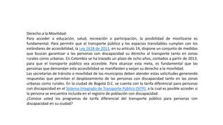 Derecho a la Movilidad:
Para acceder a educación, salud, recreación o participación, la posibilidad de movilizarse es
fundamental. Para permitir que el transporte público y los espacios transitables cumplan con los
estándares de accesibilidad, la Ley 1618 de 2013, en su artículo 14, dispone un conjunto de medidas
que buscan garantizar a las personas con discapacidad su derecho al transporte tanto en zonas
rurales como urbanas. En Colombia se ha trazado un plazo de ocho años, contados a partir de 2013,
para que el transporte público sea accesible. Para alcanzar esta meta, es fundamental que las
personas que demandan esta accesibilidad se manifiesten y exijan su derecho a la movilidad.
Las secretarías de tránsito o movilidad de los municipios deben atender estas solicitudes generando
respuestas que permitan el desplazamiento de las personas con discapacidad tanto en las zonas
urbanas como rurales. En la ciudad de Bogotá D.C. se cuenta con la tarifa diferencial para personas
con discapacidad en el Sistema Integrado de Transporte Público (SITP), a la cual es posible acceder si
la persona se encuentra incluida en el registro de población con discapacidad.
¿Conoce usted los programas de tarifa diferencial del transporte público para personas con
discapacidad en su ciudad?
 