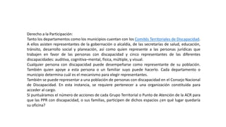 Derecho a la Participación:
Tanto los departamentos como los municipios cuentan con los Comités Territoriales de Discapacidad.
A ellos asisten representantes de la gobernación o alcaldía, de las secretarías de salud, educación,
tránsito, desarrollo social y planeación, así como quien represente a las personas jurídicas que
trabajen en favor de las personas con discapacidad y cinco representantes de las diferentes
discapacidades: auditiva, cognitiva–mental, física, múltiple, y visual.
Cualquier persona con discapacidad puede desempeñarse como representante de su población.
También quien apoye a esta persona o un familiar suyo puede hacerlo. Cada departamento o
municipio determina cuál es el mecanismo para elegir representantes.
También se puede representar a una población de personas con discapacidad en el Consejo Nacional
de Discapacidad. En esta instancia, se requiere pertenecer a una organización constituida para
acceder al cargo.
Si puntuáramos el número de acciones de cada Grupo Territorial o Punto de Atención de la ACR para
que las PPR con discapacidad, o sus familias, participen de dichos espacios ¿en qué lugar quedaría
su oficina?
 