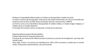 Enfoque en Capacidades Diferenciadas con énfasis en discapacidad y estados de salud:
El sistema nacional de discapacidad, instituciones del Estado relacionadas con ella y la contradicción
existente entre las EPS y los BAT, Bancos de Ayudas técnicas. Acercamiento a MINTIC
Las formas como se ha entendido la discapacidad: El modelo médico, el modelo mágico religioso, el
modelo social, el modelo dialéctico.
El concepto de inclusión social y su aplicación a través de los derechos.
Respuesta diferencial para Mandos Medios:
Enfoque diferencial VS respuesta diferencial.
El porqué de una intervención diferencial para la persona en proceso de reintegración que haya sido
mando medio
Vacío legal. Frente a la ausencia de visibilidad (Ley 1424 y 975) normativa y estatal para el mando
medio, instituciones representativas y de uso frecuente.
 