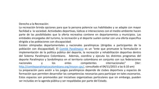 Derecho a la Recreación:
La recreación brinda opciones para que la persona potencie sus habilidades y se adapte con mayor
facilidad a la sociedad. Actividades deportivas, lúdicas e interacciones con el medio ambiente hacen
parte de las posibilidades que la oferta recreativa contiene en departamentos y municipios. Las
entidades encargadas del turismo, la recreación y el deporte suelen contar con una oferta específica
dirigida a las poblaciones con discapacidad.
Existen olimpiadas departamentales y nacionales paralímpicas (dirigidas a participantes de la
población con discapacidad). El Comité Paralímpico es un “ente que promueve la formulación e
implementación de la política pública del deporte, la recreación y rehabilitación deportiva dentro
del Sistema Paralímpico Colombiano. Además, coordina y ejecuta los distintos programas del
deporte Paralímpico y Sordolímpico en el territorio colombiano en conjunto con sus federaciones
nacionales y los entes competentes internacionales” (Ver:
http://comiteparalimpicocolombiano.org/mision-cpc/, consultado el 04/11/2015 a las 6:10 am)
La preparación para asistir a los juegos paralímpicos depende de clubes deportivos y espacios de
formación que permiten desarrollar las competencias necesarias para participar en tales escenarios.
Estos espacios son promovidos por iniciativas organizativas particulares que sin embargo, pueden
ser incluidas en la agenda pública y ser respaldadas por parte del Estado.
 