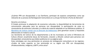 ¿Cuántas PPR con discapacidad, o sus familiares, participan de espacios competitivos como eje
relevante de su proceso de Reintegración Comunitaria en su Grupo Territorial o Punto de Atención?
Derecho a la Cultura:
El Estado promueve la adaptación de escenarios culturales, la disponibilidad de herramientas de
comunicación adecuadas para las personas con discapacidad, la participación de estas en
convocatorias de estímulos culturales y la oferta de material adaptado en las bibliotecas públicas. El
Ministerio de Cultura cuenta con la Dirección de Poblaciones para garantizar acceso y respuestas
diferenciales en materia cultural.
Las Secretarías de Cultura de los departamentos y de los municipios así como el Ministerio de
Cultura ofrecen anualmente becas de formación, creación y difusión cultural para personas con
discapacidad, convocatorias que deben publicarse en sus páginas web.
Estas estrategias son muy pertinentes en procesos de reintegración comunitaria en las regiones.
¿Cuáles de estos espacios se han promovido en su región con PPR con discapacidad,
afrodescendientes, indígenas, LGBTTI, entre otras?
 