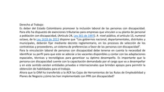 Derecho al Trabajo:
Es deber del Estado Colombiano promover la inclusión laboral de las personas con discapacidad.
Para ello ha dispuesto de exenciones tributarias para empresas que vinculen a su planta de personal
a población con discapacidad, (Artículo 24, Ley 361 de 1997). A nivel público, el artículo 13, numeral
octavo, de la Ley 1618 de 2013 dispone que “Los gobiernos nacional, departamentales, distritales y
municipales, deberán fijar mediante decreto reglamentario, en los procesos de selección de los
contratistas y proveedores, un sistema de preferencias a favor de las personas con discapacidad”.
Para la vinculación laboral de personas con discapacidad debe tenerse en cuenta la necesidad de
identificar su perfil para que este se adecúe a las vacantes disponibles y contar con las adaptaciones
espaciales, técnicas y tecnológicas para garantizar su óptimo desempeño. Es importante que la
persona con discapacidad cuente con la capacitación demandada por el cargo que va a desempeñar
y en este sentido existen entidades privadas e internacionales que brindan apoyos para permitir la
obtención de habilidades para el trabajo.
Ahora que la OIM ha transferido a la ACR las Cajas de Herramientas de las Rutas de Empleabilidad y
Planes de Negocio ¿cómo las han implementado con PPR con discapacidad?
 