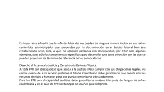 Es importante advertir que las ofertas laborales no pueden de ninguna manera incluir en sus textos
contenidos estereotipados que propendan por la discriminación en el ámbito laboral bien sea
estableciendo sexo, raza, o que no apliquen personas con discapacidad, por citar sólo algunos
ejemplos, pues sólo las competencias específicas para desarrollar una tarea o función son las que se
pueden prever en los términos de referencia de las convocatorias.
Derecho al Acceso a la Justicia y Derecho a la Defensa Técnica:
A toda PPR con discapacidad que acuda a la Justicia (Para cumplir con sus obligaciones legales, ya
como usuaria de este servicio público) el Estado Colombiano debe garantizarle que cuente con los
recursos técnicos y humanos para que pueda comunicarse adecuadamente.
Para las PPR con discapacidad auditiva debe garantizarse una/un intérprete de lengua de señas
colombiana y en el caso de PPR sordociegas de una/un guía intérprete.
 