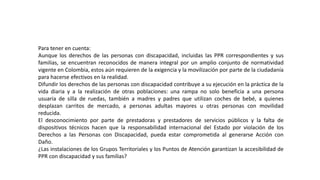 Para tener en cuenta:
Aunque los derechos de las personas con discapacidad, incluidas las PPR correspondientes y sus
familias, se encuentran reconocidos de manera integral por un amplio conjunto de normatividad
vigente en Colombia, estos aún requieren de la exigencia y la movilización por parte de la ciudadanía
para hacerse efectivos en la realidad.
Difundir los derechos de las personas con discapacidad contribuye a su ejecución en la práctica de la
vida diaria y a la realización de otras poblaciones: una rampa no solo beneficia a una persona
usuaria de silla de ruedas, también a madres y padres que utilizan coches de bebé, a quienes
desplazan carritos de mercado, a personas adultas mayores u otras personas con movilidad
reducida.
El desconocimiento por parte de prestadoras y prestadores de servicios públicos y la falta de
dispositivos técnicos hacen que la responsabilidad internacional del Estado por violación de los
Derechos a las Personas con Discapacidad, pueda estar comprometida al generarse Acción con
Daño.
¿Las instalaciones de los Grupos Territoriales y los Puntos de Atención garantizan la accesibilidad de
PPR con discapacidad y sus familias?
 