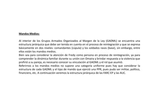 Mandos Medios:
Al interior de los Grupos Armados Organizados al Margen de la Ley (GAOML) se encuentra una
estructura jerárquica que debe ser tenida en cuenta en el proceso de reintegración y que se expresa
básicamente en dos niveles: comandantes (cúpula) y los soldados rasos (base), sin embargo, entre
ellos están los mandos medios.
Bien sea para considerar la atención de Fredy como persona en proceso de reintegración, ya para
comprender la dinámica familiar durante su unión con Omaira y brindar respuesta a la violencia que
profirió a su pareja, es necesario conocer su vinculación al GAOML y el rol que asumió.
Referirnos a los mandos medios no supone una categoría uniforme pues hay que considerar la
estructura de cada GAOML y el tipo de mando que ejerció una PPR, pues pudo ser militar, político,
financiero, etc. A continuación veremos la estructura jerárquica de las FARC-EP y las AUC.
 