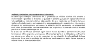 ¿Enfoque Diferencial o encuadre y respuesta diferencial?
El Estado aplica Enfoques Diferenciales en la prestación sus servicios públicos para prevenir la
discriminación y garantizar el derecho a la igualdad de personas y grupos en especial situación de
vulnerabilidad que históricamente han sido excluidos del goce efectivo de sus Derechos Humanos
y/o han enfrentado mayores barreras que otros sectores poblacionales para acceder a ellos, como es
el caso de los pueblos étnicos, las mujeres, la población LGBTTI, las personas con discapacidad,
niñas, niños y adolescentes, personas analfabetas, con origen rural, víctimas del conflicto armado,
personas en proceso de reintegración, etc.
En el caso de las PPR que ejercieron algún tipo de mando durante su permanencia al GAOML
tenemos que si bien se precisa una respuesta diferencial por parte de la ACR dado su perfil y el rol
que ejercieron en ellos, per se no se encuentran en una situación de vulnerabilidad derivada
únicamente de su anterior condición de mando que pueda devenir en algún tipo de amenaza o
vulneración de su derecho a la igualdad.
 