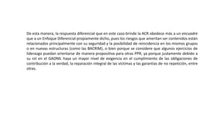 De esta manera, la respuesta diferencial que en este caso brinde la ACR obedece más a un encuadre
que a un Enfoque Diferencial propiamente dicho, pues los riesgos que ameritan ser contenidos están
relacionados principalmente con su seguridad y la posibilidad de reincidencia en los mismos grupos
o en nuevas estructuras (como las BACRIM), o bien porque se considere que algunos ejercicios de
liderazgo puedan orientarse de manera propositiva para otras PPR, ya porque justamente debido a
su rol en el GAOML haya un mayor nivel de exigencia en el cumplimiento de las obligaciones de
contribución a la verdad, la reparación integral de las víctimas y las garantías de no repetición, entre
otras.
 