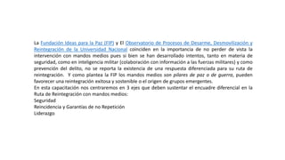 La Fundación Ideas para la Paz (FIP) y El Observatorio de Procesos de Desarme, Desmovilización y
Reintegración de la Universidad Nacional coinciden en la importancia de no perder de vista la
intervención con mandos medios pues si bien se han desarrollado intentos, tanto en materia de
seguridad, como en inteligencia militar (colaboración con información a las fuerzas militares) y como
prevención del delito, no se reporta la existencia de una respuesta diferenciada para su ruta de
reintegración. Y como plantea la FIP los mandos medios son pilares de paz o de guerra, pueden
favorecer una reintegración exitosa y sostenible o el origen de grupos emergentes.
En esta capacitación nos centraremos en 3 ejes que deben sustentar el encuadre diferencial en la
Ruta de Reintegración con mandos medios:
Seguridad
Reincidencia y Garantías de no Repetición
Liderazgo
 