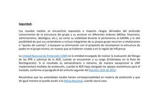 Seguridad:
Los mandos medios se encuentran expuestos a mayores riesgos derivados del profundo
conocimiento de la estructura del grupo y su accionar en diferentes órdenes (Militar, financiero,
administrativo, ideológico, etc.), así como su visibilidad durante la pertenencia al GAOML y la alta
posibilidad de que sus contendores e incluso integrantes de su propio grupo recurran a retaliaciones
o “ajustes de cuentas”, o busquen su eliminación con el propósito de recomponer la estructura de
poder en el grupo mismo, en nuevos que se hubieren creado o en la región de influencia.
La Unidad Nacional de Protección (UNP) es la entidad encargada de realizar la evaluación del Riesgo
de las PPR a solicitud de la ACR, cuando se encuentren a su cargo (Entiéndase en la Ruta de
Reintegración). Si el resultado es extraordinario o extremo, de manera excepcional la UNP
implementará medidas de protección, cuando la ACR haya otorgado los apoyos económicos para el
traslado, conforme al parágrafo 8 del artículo segundo del Decreto 1225 de 2012.
Recuérdese que las autoridades locales tienen corresponsabilidad en materia de protección y que
de igual manera se puede acudir a la Policía Nacional, cuando sea el caso.
 
