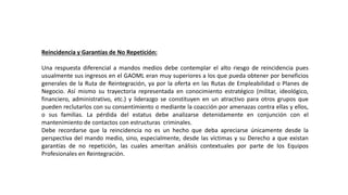 Reincidencia y Garantías de No Repetición:
Una respuesta diferencial a mandos medios debe contemplar el alto riesgo de reincidencia pues
usualmente sus ingresos en el GAOML eran muy superiores a los que pueda obtener por beneficios
generales de la Ruta de Reintegración, ya por la oferta en las Rutas de Empleabilidad o Planes de
Negocio. Así mismo su trayectoria representada en conocimiento estratégico (militar, ideológico,
financiero, administrativo, etc.) y liderazgo se constituyen en un atractivo para otros grupos que
pueden reclutarlos con su consentimiento o mediante la coacción por amenazas contra ellas y ellos,
o sus familias. La pérdida del estatus debe analizarse detenidamente en conjunción con el
mantenimiento de contactos con estructuras criminales.
Debe recordarse que la reincidencia no es un hecho que deba apreciarse únicamente desde la
perspectiva del mando medio, sino, especialmente, desde las víctimas y su Derecho a que existan
garantías de no repetición, las cuales ameritan análisis contextuales por parte de los Equipos
Profesionales en Reintegración.
 