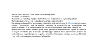 “Ayudar en la consolidación de la Política de Reintegración”.
“Visibilizar sus intereses”.
“Reorienten la protesta y el debate destructivo hacia mecanismos de expresión pacífica”.
“Participen activamente en procesos de convivencia y reconciliación”.
Dicho documento establece un marco de actuación a partir del ejercicio de liderazgo de los mandos
medios, “formándoles para la equidad mediante la construcción de herramientas que
permitan el ejercicio de liderazgo social efectivo en las comunidades receptoras” (Ver Pág. 60).
No obstante, debe tenerse presente que el haber ejercido un mando medio no supone de facto que
se tengan habilidades para el ejercicio del liderazgo y además deben contemplarse acciones de
contención que propendan por no perpetuar formas tradicionales de liderazgo asociadas al GAOML
y por ende emergidas y consolidadas en la ilegalidad.
 