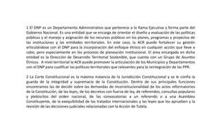 1 El DNP es un Departamento Administrativo que pertenece a la Rama Ejecutiva y forma parte del
Gobierno Nacional. Es una entidad que se encarga de orientar el diseño y evaluación de las políticas
públicas y el manejo y asignación de los recursos públicos en los planes, programas y proyectos de
las instituciones y las entidades territoriales. En este caso, la ACR puede fortalecer su gestión
articulándose con el DNP para la incorporación del enfoque étnico en cualquier acción que lleve a
cabo, pero especialmente en los procesos de planeación institucional. El área encargada en dicha
entidad es la Dirección de Desarrollo Territorial Sostenible, que cuenta con un Grupo de Asuntos
Étnicos. A nivel territorial la ACR puede promover la articulación de los Municipios y Departamentos
con el DNP para cualificar las políticas territoriales que relevantes para la reintegración de las PPR.
2 La Corte Constitucional es la máxima instancia de la Jurisdicción Constitucional y se le confía la
guarda de la integridad y supremacía de la Constitución. Dentro de sus principales funciones
encontramos las de decidir sobre las demandas de inconstitucionalidad de los actos reformatorios
de la Constitución, de las leyes, de los decretos con fuerza de ley, de referendos, consultas populares
y plebiscitos del orden nacional, de las convocatorias a un referendo o a una Asamblea
Constituyente, de la exequibilidad de los tratados internacionales y las leyes que los aprueben y la
revisión de las decisiones judiciales relacionadas con la Acción de Tutela.
 
