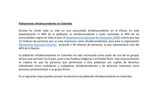 Poblamiento afrodescendiente en Colombia
Omaira ha vivido toda su vida en una comunidad afrodescendiente en el Chocó. En este
departamento el 90% de la población es afrodescendiente y están asentadas el 40% de las
comunidades negras de todo el país. El Departamento Nacional de Planeación (DNP) estima que hay
12 millones de personas que se auto reconocen como afrodescendientes, pero para la organización
Movimiento Nacional Cimarrón asciende a 18 millones de personas, lo que representaría más del
40% de la Nación.
La población afrodescendiente en Colombia ha sido reconocida como parte de uno de los grupos
étnicos que perviven en el país, junto a los Pueblos Indígenas y el Pueblo Rrom. Este reconocimiento
se traduce en que las personas que pertenecen a esta población son sujetas de derechos
individuales como ciudadanos y ciudadanas afrodescendientes y de derechos colectivos como
personas pertenecientes a un grupo étnico.
En el siguiente mapa puedes conocer la presencia de población afrodescendiente en Colombia:
 