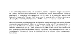 7 Esta norma estipula disposiciones para la asistencia, atención y reparación integral a las víctimas
del conflicto armado que son integrantes de comunidades negras, afrocolombianas, raizales y
palenqueras. La implementación de esta norma está en cabeza de la Unidad para la Atención y
Reparación Integral de las Víctimas –UARIV- en el marco de su coordinación del Sistema Nacional de
Atención y Reparación Integral a las Víctimas – SNARIV – sistema del cual hace parte la ACR.
Para las comunidades afrodescendientes el reclutamiento forzado es un daño colectivo que requiere
medidas de reparación integral. Si bien no es el caso de Omaira, ante PPR afrodescendientes es
importante identificar si la vinculación al GAOML se debe a este tipo de hecho victimizante, lo que
implicaría la articulación de la ACR con la Unidad para las Víctimas, en el caso en que su comunidad
haga parte de un proceso de Reparación Colectiva. Para indagar si se trata de este tipo de casos, la
Unidad para las Víctimas tiene oficinas territoriales a lo largo del país, con enlaces encargados del
tema étnico.
 