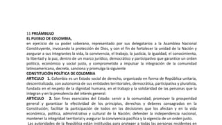 11 PREÁMBULO
EL PUEBLO DE COLOMBIA,
en ejercicio de su poder soberano, representado por sus delegatarios a la Asamblea Nacional
Constituyente, invocando la protección de Dios, y con el fin de fortalecer la unidad de la Nación y
asegurar a sus integrantes la vida, la convivencia, el trabajo, la justicia, la igualdad, el conocimiento,
la libertad y la paz, dentro de un marco jurídico, democrático y participativo que garantice un orden
político, económico y social justo, y comprometido a impulsar la integración de la comunidad
latinoamericana, decreta, sanciona y promulga la siguiente
CONSTITUCIÓN POLÍTICA DE COLOMBIA
ARTICULO 1. Colombia es un Estado social de derecho, organizado en forma de República unitaria,
descentralizada, con autonomía de sus entidades territoriales, democrática, participativa y pluralista,
fundada en el respeto de la dignidad humana, en el trabajo y la solidaridad de las personas que la
integran y en la prevalencia del interés general.
ARTICULO 2. Son fines esenciales del Estado: servir a la comunidad, promover la prosperidad
general y garantizar la efectividad de los principios, derechos y deberes consagrados en la
Constitución; facilitar la participación de todos en las decisiones que los afectan y en la vida
económica, política, administrativa y cultural de la Nación; defender la independencia nacional,
mantener la integridad territorial y asegurar la convivencia pacífica y la vigencia de un orden justo.
Las autoridades de la República están instituidas para proteger a todas las personas residentes en
 