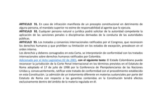 ARTICULO 91. En caso de infracción manifiesta de un precepto constitucional en detrimento de
alguna persona, el mandato superior no exime de responsabilidad al agente que lo ejecuta.
ARTICULO 92. Cualquier persona natural o jurídica podrá solicitar de la autoridad competente la
aplicación de las sanciones penales o disciplinarias derivadas de la conducta de las autoridades
públicas.
ARTICULO 93. Los tratados y convenios internacionales ratificados por el Congreso, que reconocen
los derechos humanos y que prohíben su limitación en los estados de excepción, prevalecen en el
orden interno.
Los derechos y deberes consagrados en esta Carta, se interpretarán de conformidad con los tratados
internacionales sobre derechos humanos ratificados por Colombia.
Adicionado por el Acto Legislativo 02 de 2001, con el siguiente texto: El Estado Colombiano puede
reconocer la jurisdicción de la Corte Penal Internacional en los términos previstos en el Estatuto de
Roma adoptado el 17 de julio de 1998 por la Conferencia de Plenipotenciarios de las Naciones
Unidas y, consecuentemente, ratificar este tratado de conformidad con el procedimiento establecido
en esta Constitución. La admisión de un tratamiento diferente en materias sustanciales por parte del
Estatuto de Roma con respecto a las garantías contenidas en la Constitución tendrá efectos
exclusivamente dentro del ámbito de la materia regulada en él.
 