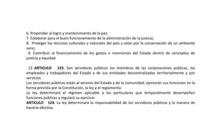6. Propender al logro y mantenimiento de la paz;
7. Colaborar para el buen funcionamiento de la administración de la justicia;
8. Proteger los recursos culturales y naturales del país y velar por la conservación de un ambiente
sano;
9. Contribuir al financiamiento de los gastos e inversiones del Estado dentro de conceptos de
justicia y equidad.
13 ARTICULO 123. Son servidores públicos los miembros de las corporaciones públicas, los
empleados y trabajadores del Estado y de sus entidades descentralizadas territorialmente y por
servicios.
Los servidores públicos están al servicio del Estado y de la comunidad; ejercerán sus funciones en la
forma prevista por la Constitución, la ley y el reglamento.
La ley determinará el régimen aplicable a los particulares que temporalmente desempeñen
funciones públicas y regulará su ejercicio
ARTICULO 124. La ley determinará la responsabilidad de los servidores públicos y la manera de
hacerla efectiva.
 