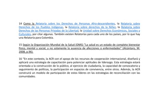 14 Como la Relatoría sobre los Derechos de Personas Afro-descendientes, la Relatoría sobre
Derechos de los Pueblos Indígenas, la Relatoría sobre derechos de la Niñez, la Relatoría sobre
Derechos de las Personas Privadas de la Libertad, la Unidad sobre Derechos Económicos, Sociales y
Culturales, por citar algunas. También existen Relatorías para cada uno de los países, por lo que hay
una Relatoría para Colombia.
15 Según la Organización Mundial de la Salud (OMS) “La salud es un estado de completo bienestar
físico, mental y social, y no solamente la ausencia de afecciones o enfermedades” (Alcántaro, M.
2008, p.96).
16 “En este contexto, la ACR con el apoyo de los recursos de cooperación internacional, diseñará y
aplicará una estrategia de capacitación para potenciar aptitudes de liderazgo. Esta estrategia estará
orientada a la construcción de lo público, al ejercicio de ciudadanía, la capacidad de convocatoria y
seguimiento de políticas, la participación en espacios de convivencia, entre otros. Además, la ACR
construirá un modelo de participación de estos líderes en las estrategias de reconciliación con las
comunidades.
 