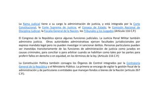 La Rama Judicial tiene a su cargo la administración de justicia, y está integrada por la Corte
Constitucional, la Corte Suprema de Justicia, el Consejo de Estado, la Comisión Nacional de
Disciplina Judicial, la Fiscalía General de la Nación, los Tribunales y los Juzgados (Artículo 116 C.P.)
El Congreso de la República ejerce algunas funciones judiciales. La Justicia Penal Militar también
administra justicia. Otras autoridades administrativas ejercen facultades jurisdiccionales por
expreso mandato legal pero no pueden investigar ni sancionar delitos. Personas particulares pueden
ser investidas transitoriamente de las funciones de administración de justicia como jurados en
causas criminales, para conciliar o para arbitrar cuando se habilitan como tales por las partes para
proferir fallos en derecho o en equidad, en los términos de la ley. (Artículo 116 C.P.)
La Constitución Política también consagra los Órganos de Control integrados por la Contraloría
General de la República y el Ministerio Público. La primera se encarga de vigilar la gestión fiscal de la
administración y de particulares o entidades que manejan fondos o bienes de la Nación (artículo 267
C.P.).
 