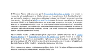 El Ministerio Público está compuesto por la Procuraduría General de la Nación, cuya función es
representar a la ciudadanía ante el Estado, velando por el cumplimiento de la Constitución y la ley
por parte de las servidoras y los servidores públicos a través del ejercicio de 3 funciones: Preventiva,
Intervención y Disciplinaria, y la Defensoría del Pueblo órgano de control especializado en Derechos
Humanos (DDHH) en el Estado Colombiano que se encarga, entre otras funciones, de promover,
velar por el ejercicio y divulgar los DDHH y el Derecho Internacional Humanitario (DIH), protegerlos,
defenderlos y prevenir sus vulneraciones, interponer mecanismos constitucionales de protección de
Derechos, prestar el Servicio de Defensoría Pública. En el orden Municipal las Personerías también
ejercen funciones de Ministerio Público.
Adicionalmente nuestra Constitución consagró la Organización Electoral compuesta por el Consejo
Nacional Electoral y la Registraduría Nacional del Estado Civil, quienes tienen a su cargo la
organización de las elecciones, su dirección y vigilancia, así como lo relativo a la identidad de las
personas (Artículo 120 C.P.). También se consideran órganos autónomos el Banco de la República, la
Comisión Nacional del Servicio Civil y la Autoridad Nacional de Televisión.
Ahora conoceremos algunas entidades que se ubican dentro de la Estructura del Estado presentada
así como los subtemas relevantes para la resolución del caso.
 