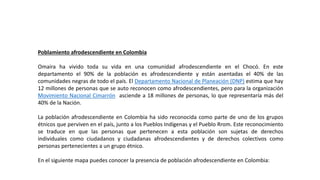 Poblamiento afrodescendiente en Colombia
Omaira ha vivido toda su vida en una comunidad afrodescendiente en el Chocó. En este
departamento el 90% de la población es afrodescendiente y están asentadas el 40% de las
comunidades negras de todo el país. El Departamento Nacional de Planeación (DNP) estima que hay
12 millones de personas que se auto reconocen como afrodescendientes, pero para la organización
Movimiento Nacional Cimarrón asciende a 18 millones de personas, lo que representaría más del
40% de la Nación.
La población afrodescendiente en Colombia ha sido reconocida como parte de uno de los grupos
étnicos que perviven en el país, junto a los Pueblos Indígenas y el Pueblo Rrom. Este reconocimiento
se traduce en que las personas que pertenecen a esta población son sujetas de derechos
individuales como ciudadanos y ciudadanas afrodescendientes y de derechos colectivos como
personas pertenecientes a un grupo étnico.
En el siguiente mapa puedes conocer la presencia de población afrodescendiente en Colombia:
 