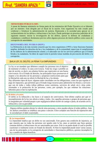 Prof. “SANDRA APAZA "
1
I.E EMANCIPACION AMERICANA - TINTA
3ro DE SECUNDARIA
DPCC
q < <
MINISTERIO PÚBLICO (MP)
A pesar de llamarse ministerio no forma parte de los ministerios del Poder Ejecutivo ni es liderado
por un ministro. Está dirigido por el fiscal de la nación. Este organismo ha sido creado para
colaborar y fortalecer la administración de justicia. Representa a la sociedad para apoyar en el
esclarecimiento de los delitos o infracciones a las leyes. Puede participar en procesos judiciales de la
siguiente manera: iniciar la investigación de los delitos, ejercer la defensa de ciudadanas y
ciudadanos o establecer dictámenes previos sobre algunos procesos de interés público como casos de
corrupción de autoridades.
DEFENSORÍA DEL PUEBLO (DEPU)
La Defensoría es de más reciente creación que los otros organismos (1993) y tiene funciones bastante
amplias: defender los derechos de las y los ciudadanos y de la comunidad; supervisar el cumplimiento
de los deberes de la administración estatal y el adecuado uso de los servicios públicos que el Estado
brinda a la ciudadanía. Su labor de supervisión le permite tomar medidas de prevención del delito y la
corrupción.
2.4 LA LEY, EL DELITO, LA PENA Y LA IMPUNIDAD:
La ley es un mandato que debemos cumplir las personas con el objetivo
de mantener el orden y la sana convivencia. Toda ley exige o prohíbe un
tipo de acción; es decir, nos plantea límites que repercuten en una buena
convivencia. En el Estado de derecho, las principales leyes promueven el
respeto a los derechos de las personas y proponen restricciones para que
la libertad de cada uno no afecte la libertad de las y los demás.
Hay diferentes tipos de leyes: algunas están vinculadas con las obligaciones, como las que regulan el
pago de impuestos, que permiten que el Estado tenga recursos para administrar los bienes y servicios
que son de todas y todos (obras públicas como carreteras, servicios de salud, etc.); otras están
orientadas a la protección de las personas, como, por ejemplo, las que ordenan las relaciones
laborales para evitar la explotación.
A. El delito y la pena
El delito es la infracción a las leyes o al espacio de convivencia. Esto último explica por qué el
incumplimiento de la ley nos afecta a todas y todos. Así, aquellas personas o grupos de personas que
la trasgreden por voluntad propia o por negligencia deben recibir un castigo o pena, de acuerdo con la
infracción y con su gravedad.
Algunos delitos pueden afectar la vida de otras personas y otros pueden alterar el orden público. Ante
los delitos cometidos se establece una pena o sanción. Estos cumplen una función de reparación ante
la sociedad por el daño ocasionado.
B. La impunidad
La impunidad implica que un delito no sea sancionado. Esto genera una condición de injusticia, ya
que muestra que no todas las personas son iguales ante la ley, pues se permite que haya quienes
cometan delitos o infracciones sin ser sancionados por estos. Este es un punto desde el cual es posible
cuestionar si realmente existe un Estado de derecho. Si bien la impunidad puede tener varias causas,
una de las principales es la corrupción de autoridades o funcionarios públicos, quienes incumplen la
ley a cambio de algún beneficio.
 