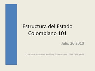 Estructura del Estado
  Colombiano 101
                                         Julio 20 2010

 Extracto capacitación a Alcaldes y Gobernadores | ESAP, DAFP y CGR
 