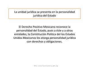 La unidad jurídica se presenta en la personalidad
                jurídica del Estado


    El Derecho Positivo Mexicano reconoce la
  personalidad del Estado, pues a éste y a otras
entidades, la Constitución Política del los Estados
Unidos Mexicanos les otorga personalidad jurídica
          con derechos y obligaciones.




                Mtra. Lorena Tecotl Gutiérrez (@lo_tg)
 