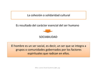 La cohesión o solidaridad cultural


   Es resultado del carácter esencial del ser humano


                         SOCIABILIDAD

El hombre es un ser social, es decir, un ser que se integra a
    grupos o comunidades gobernados por los factores
             espirituales que radican en ellos.



                   Mtra. Lorena Tecotl Gutiérrez (@lo_tg)
 