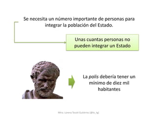 Se necesita un número importante de personas para
          integrar la población del Estado.

                              Unas cuantas personas no
                              pueden integrar un Estado




                                      La polis debería tener un
                                         mínimo de diez mil
                                              habitantes



               Mtra. Lorena Tecotl Gutiérrez (@lo_tg)
 