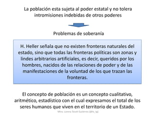 La población esta sujeta al poder estatal y no tolera
         intromisiones indebidas de otros poderes


                   Problemas de soberanía

  H. Heller señala que no existen fronteras naturales del
 estado, sino que todas las fronteras políticas son zonas y
  lindes arbitrarios artificiales, es decir, queridos por los
   hombres, nacidos de las relaciones de poder y de las
    manifestaciones de la voluntad de los que trazan las
                           fronteras.


    El concepto de población es un concepto cualitativo,
aritmético, estadístico con el cual expresamos el total de los
   seres humanos que viven en el territorio de un Estado.
                     Mtra. Lorena Tecotl Gutiérrez (@lo_tg)
 