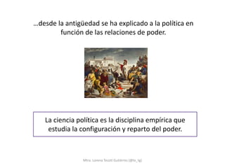 …desde la antigüedad se ha explicado a la política en
        función de las relaciones de poder.




   La ciencia política es la disciplina empírica que
    estudia la configuración y reparto del poder.



                Mtra. Lorena Tecotl Gutiérrez (@lo_tg)
 