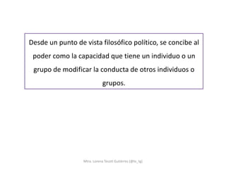 Desde un punto de vista filosófico político, se concibe al
 poder como la capacidad que tiene un individuo o un
 grupo de modificar la conducta de otros individuos o
                              grupos.




                  Mtra. Lorena Tecotl Gutiérrez (@lo_tg)
 