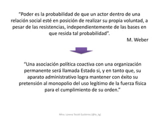 “Poder es la probabilidad de que un actor dentro de una
relación social esté en posición de realizar su propia voluntad, a
 pesar de las resistencias, independientemente de las bases en
                   que resida tal probabilidad”.
                                                        M. Weber



     “Una asociación política coactiva con una organización
     permanente será llamada Estado si, y en tanto que, su
       aparato administrativo logra mantener con éxito su
   pretensión al monopolio del uso legítimo de la fuerza física
              para el cumplimiento de su orden.”



                       Mtra. Lorena Tecotl Gutiérrez (@lo_tg)
 