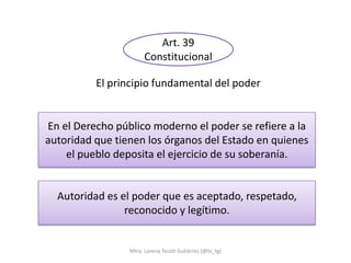 Art. 39
                       Constitucional

          El principio fundamental del poder


En el Derecho público moderno el poder se refiere a la
autoridad que tienen los órganos del Estado en quienes
    el pueblo deposita el ejercicio de su soberanía.


  Autoridad es el poder que es aceptado, respetado,
                reconocido y legítimo.


                 Mtra. Lorena Tecotl Gutiérrez (@lo_tg)
 