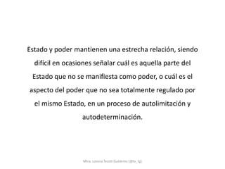 Estado y poder mantienen una estrecha relación, siendo
  difícil en ocasiones señalar cuál es aquella parte del
 Estado que no se manifiesta como poder, o cuál es el
aspecto del poder que no sea totalmente regulado por
  el mismo Estado, en un proceso de autolimitación y
                  autodeterminación.




                  Mtra. Lorena Tecotl Gutiérrez (@lo_tg)
 