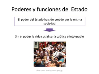 Poderes y funciones del Estado
   El poder del Estado ha sido creado por la misma
                      sociedad.


 Sin el poder la vida social sería caótica e intolerable




                  Mtra. Lorena Tecotl Gutiérrez (@lo_tg)
 