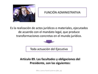 FUNCIÓN ADMINISTRATIVA



Es la realización de actos jurídicos o materiales, ejecutados
       de acuerdo con el mandato legal, que produce
     transformaciones concretas en el mundo jurídico.


               Toda actuación del Ejecutivo


       Artículo 89. Las facultades y obligaciones del
              Presidente, son las siguientes:

                    Mtra. Lorena Tecotl Gutiérrez (@lo_tg)
 