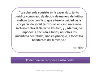 “La soberanía consiste en la capacidad, tanto
jurídica como real, de decidir de manera definitiva
  y eficaz todo conflicto que altere la unidad de la
  cooperación social territorial, en caso necesario
 incluso contra el Derecho Positivo, y , además, de
      imponer la decisión a todos, no solo a los
miembros del Estado, sino en principio, a todos los
              habitantes del territorio.”

                                                         H.Heller


        Poder que no reconoce a otro poder


                Mtra. Lorena Tecotl Gutiérrez (@lo_tg)
 