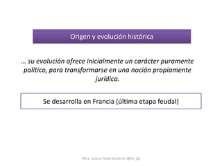 Origen y evolución histórica


… su evolución ofrece inicialmente un carácter puramente
político, para transformarse en una noción propiamente
                         jurídica.


       Se desarrolla en Francia (última etapa feudal)




                    Mtra. Lorena Tecotl Gutiérrez (@lo_tg)
 