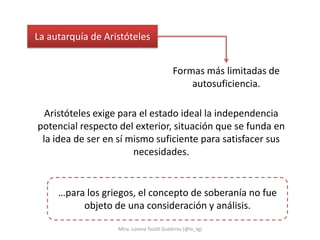 La autarquía de Aristóteles


                                           Formas más limitadas de
                                               autosuficiencia.

  Aristóteles exige para el estado ideal la independencia
potencial respecto del exterior, situación que se funda en
 la idea de ser en sí mismo suficiente para satisfacer sus
                       necesidades.


     …para los griegos, el concepto de soberanía no fue
          objeto de una consideración y análisis.

                   Mtra. Lorena Tecotl Gutiérrez (@lo_tg)
 
