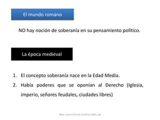 El mundo romano

  NO hay noción de soberanía en su pensamiento político.



   La época medieval


1. El concepto soberanía nace en la Edad Media.
2. Había poderes que se oponían al Derecho (Iglesia,
   imperio, señores feudales, ciudades libres)


                    Mtra. Lorena Tecotl Gutiérrez (@lo_tg)
 