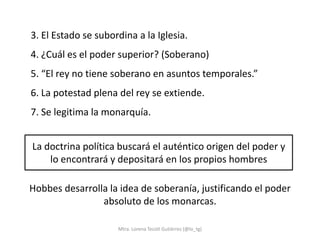 3. El Estado se subordina a la Iglesia.
4. ¿Cuál es el poder superior? (Soberano)
5. “El rey no tiene soberano en asuntos temporales.”
6. La potestad plena del rey se extiende.
7. Se legitima la monarquía.


La doctrina política buscará el auténtico origen del poder y
    lo encontrará y depositará en los propios hombres

Hobbes desarrolla la idea de soberanía, justificando el poder
                absoluto de los monarcas.

                     Mtra. Lorena Tecotl Gutiérrez (@lo_tg)
 
