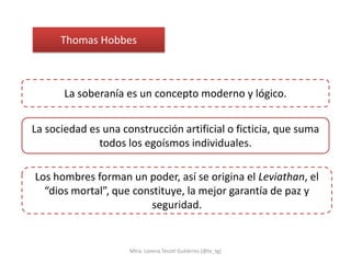 Thomas Hobbes



       La soberanía es un concepto moderno y lógico.


La sociedad es una construcción artificial o ficticia, que suma
              todos los egoísmos individuales.

Los hombres forman un poder, así se origina el Leviathan, el
  “dios mortal”, que constituye, la mejor garantía de paz y
                         seguridad.


                     Mtra. Lorena Tecotl Gutiérrez (@lo_tg)
 