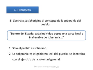 J. J. Rousseau


El Contrato social origina el concepto de la soberanía del
                          pueblo.

“Dentro del Estado, cada individuo posee una parte igual e
               inalienable de soberanía….”


1. Sólo el pueblo es soberano.
2. La soberanía es el gobierno leal del pueblo, se identifica
  con el ejercicio de la voluntad general.

                     Mtra. Lorena Tecotl Gutiérrez (@lo_tg)
 