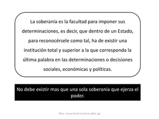La soberanía es la facultad para imponer sus
  determinaciones, es decir, que dentro de un Estado,
     para reconocérsele como tal, ha de existir una
   institución total y superior a la que corresponda la
  última palabra en las determinaciones o decisiones
            sociales, económicas y políticas.


No debe existir mas que una sola soberanía que ejerza el
                        poder.


                   Mtra. Lorena Tecotl Gutiérrez (@lo_tg)
 